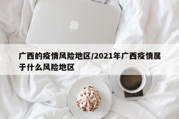 广西的疫情风险地区/2021年广西疫情属于什么风险地区