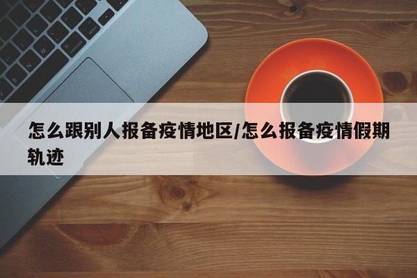 怎么跟别人报备疫情地区/怎么报备疫情假期轨迹